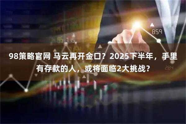 98策略官网 马云再开金口？2025下半年，手里有存款的人，或将面临2大挑战？
