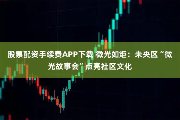 股票配资手续费APP下载 微光如炬：未央区“微光故事会”点亮社区文化
