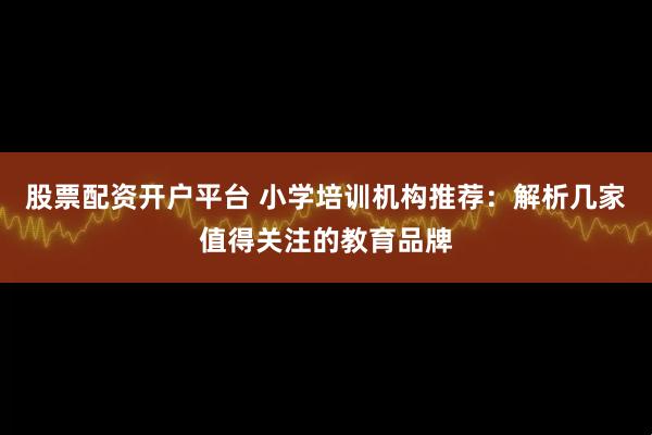 股票配资开户平台 小学培训机构推荐：解析几家值得关注的教育品牌