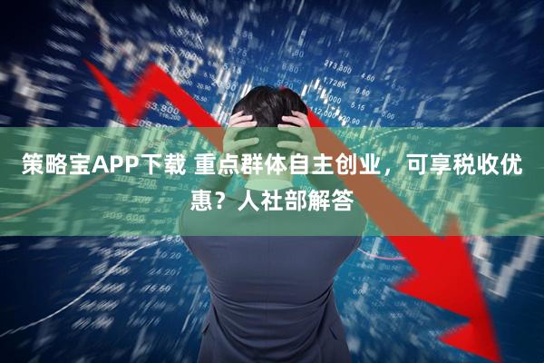 策略宝APP下载 重点群体自主创业,可享税收优惠?人社部解答