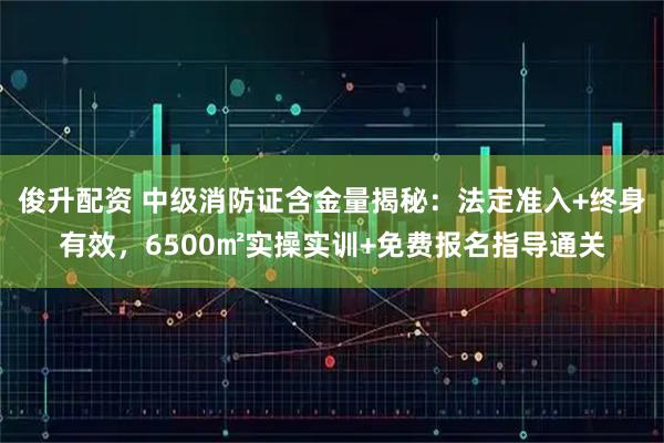 俊升配资 中级消防证含金量揭秘：法定准入+终身有效，6500㎡实操实训+免费报名指导通关