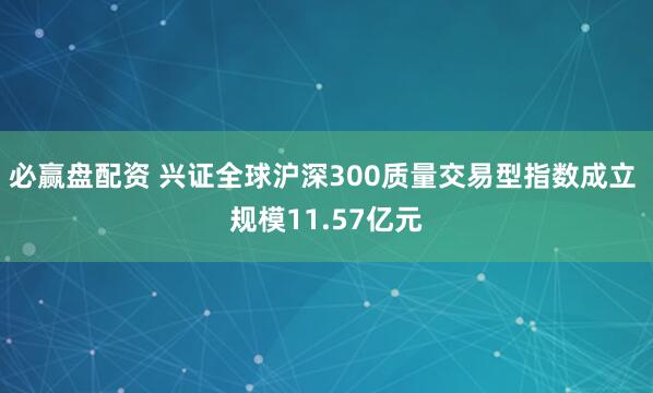 必赢盘配资 兴证全球沪深300质量交易型指数成立 规模11.57亿元