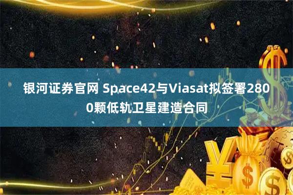 银河证券官网 Space42与Viasat拟签署2800颗低轨卫星建造合同