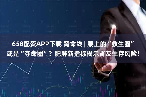 658配资APP下载 肾命线 | 腰上的“救生圈”或是“夺命圈”?肥胖新指标揭示肾友生存风险!