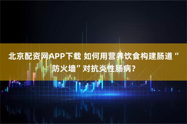 北京配资网APP下载 如何用营养饮食构建肠道“防火墙”对抗炎性肠病?