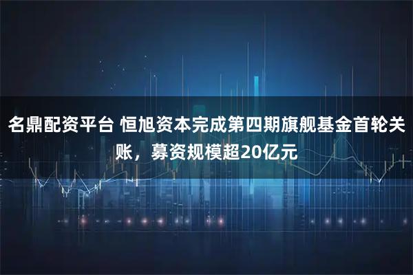 名鼎配资平台 恒旭资本完成第四期旗舰基金首轮关账，募资规模超20亿元