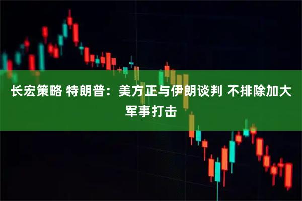 长宏策略 特朗普:美方正与伊朗谈判 不排除加大军事打击