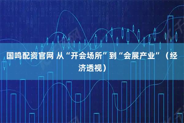 国鸣配资官网 从“开会场所”到“会展产业”（经济透视）