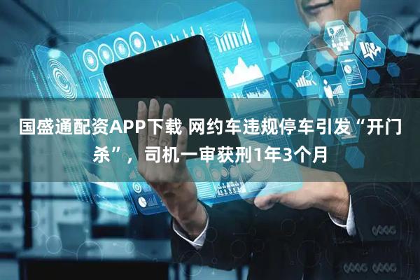国盛通配资APP下载 网约车违规停车引发“开门杀”，司机一审获刑1年3个月