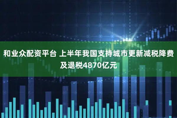 和业众配资平台 上半年我国支持城市更新减税降费及退税4870亿元