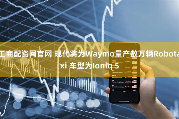 工商配资网官网 现代将为Waymo量产数万辆Robotaxi 车型为Ioniq 5